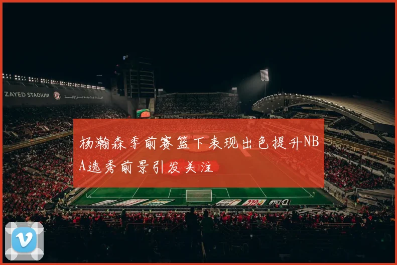 杨瀚森季前赛篮下表现出色提升NBA选秀前景引发关注