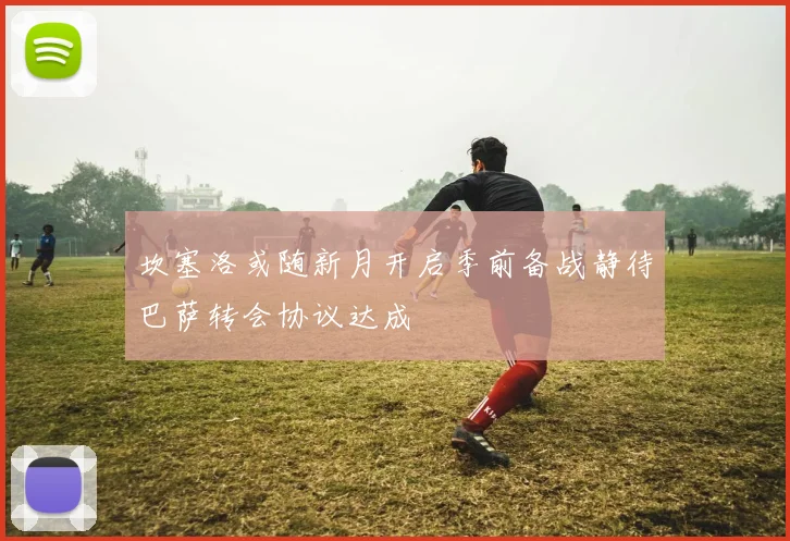 坎塞洛或随新月开启季前备战静待巴萨转会协议达成